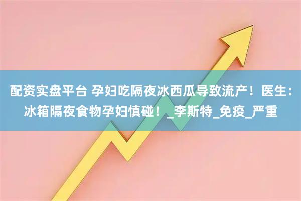 配资实盘平台 孕妇吃隔夜冰西瓜导致流产！医生：冰箱隔夜食物孕妇慎碰！_李斯特_免疫_严重