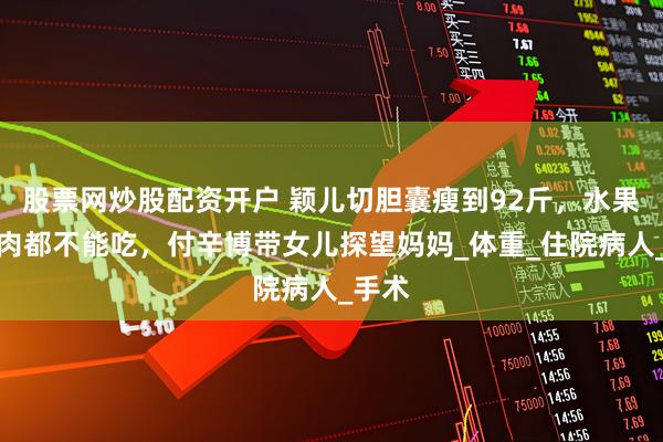 股票网炒股配资开户 颖儿切胆囊瘦到92斤，水果、鱼肉都不能吃，付辛博带女儿探望妈妈_体重_住院病人_手术