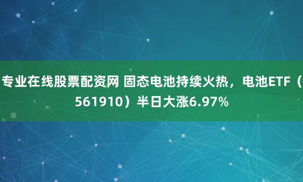专业在线股票配资网 固态电池持续火热，电池ETF（561910）半日大涨6.97%