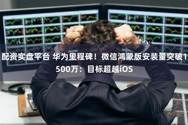 配资实盘平台 华为里程碑！微信鸿蒙版安装量突破1500万：目标超越iOS