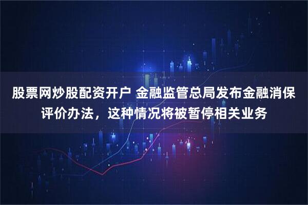 股票网炒股配资开户 金融监管总局发布金融消保评价办法，这种情况将被暂停相关业务