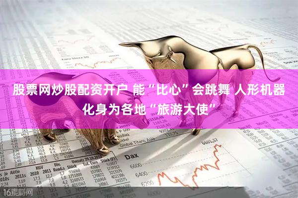 股票网炒股配资开户 能“比心”会跳舞 人形机器化身为各地“旅游大使”