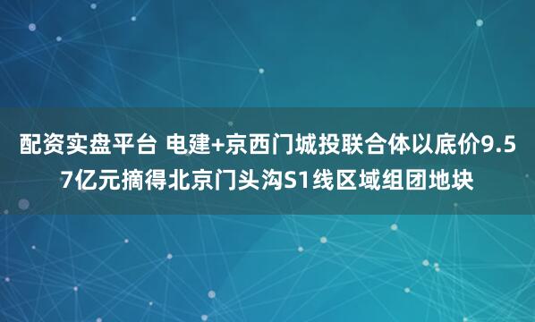 配资实盘平台 电建+京西门城投联合体以底价9.57亿元摘得北京门头沟S1线区域组团地块