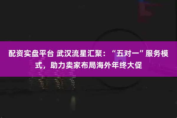 配资实盘平台 武汉流星汇聚：“五对一”服务模式，助力卖家布局海外年终大促