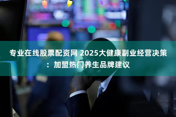 专业在线股票配资网 2025大健康副业经营决策：加盟热门养生品牌建议
