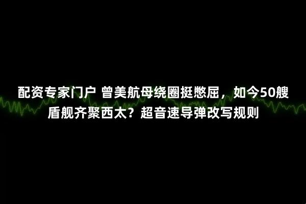 配资专家门户 曾美航母绕圈挺憋屈，如今50艘盾舰齐聚西太？超音速导弹改写规则