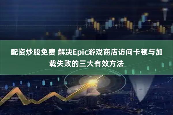 配资炒股免费 解决Epic游戏商店访问卡顿与加载失败的三大有效方法